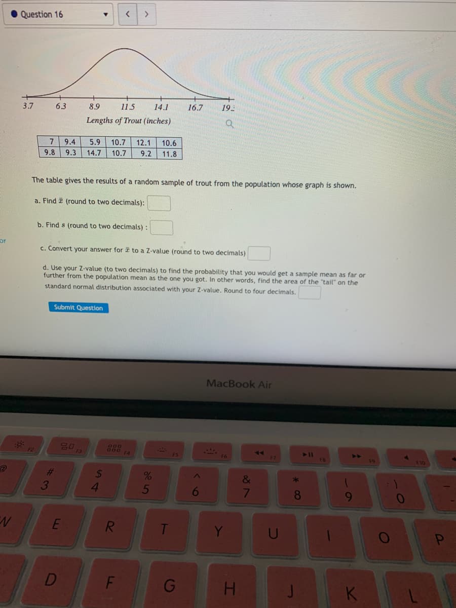 Question 16
3.7
6.3
8.9
11.5
14.1
16.7
19
Lengths of Trout (inches)
7 9.4
5.9
10.7
12.1
10.6
9.8
9.3
14.7
10.7
9.2
11.8
The table gives the results of a random sample of trout from the population whose graph is shown.
a. Find i (round to two decimals):
b. Find s (round to two decimals) :
OF
c. Convert your answer for i to a Z-value (round to two decimals)
d. Use your Z-value (to two decimals) to find the probability that you would get a sample mean as far or
further from the population mean as the one you got. In other words, find the area of the "tail" on the
standard normal distribution associated with your Z-value. Round to four decimals.
Submit Question
MacBook Air
F2
F3
F4
F5
F6
F7
F8
F10
%23
%24
&
*
3
4.
5
6
8.
R
G
H.
K
T-
F.
