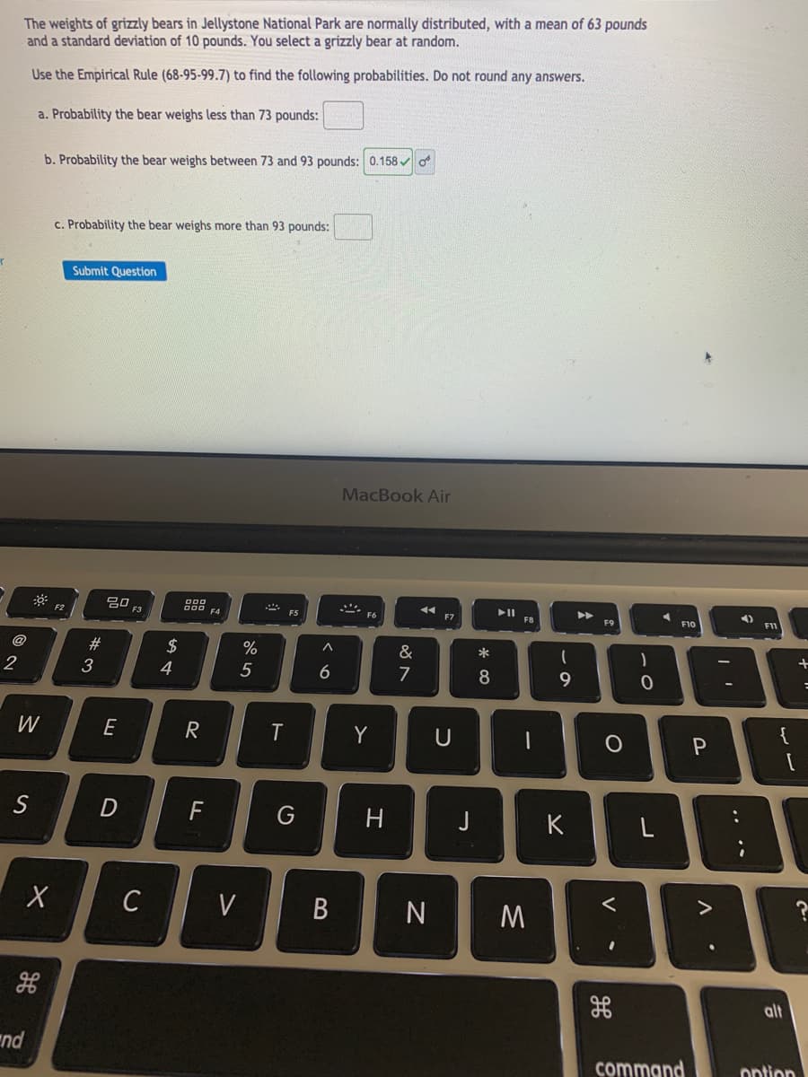 The weights of grizzly bears in Jellystone National Park are normally distributed, with a mean of 63 pounds
and a standard deviation of 10 pounds. You select a grizzly bear at random.
Use the Empirical Rule (68-95-99.7) to find the following probabilities. Do not round any answers.
a. Probability the bear weighs less than 73 pounds:
b. Probability the bear weighs between 73 and 93 pounds: 0.158 o
c. Probability the bear weighs more than 93 pounds:
Submit Question
MacBook Air
4)
F3
OOD EA
F5
F7
F8
F9
F10
F11
@
2$
&
*
3
4
5
7
{
W
E
R
Y
U
S
D
G
J
K
C
alt
nd
command
ontion
+
..
* CO
LL
