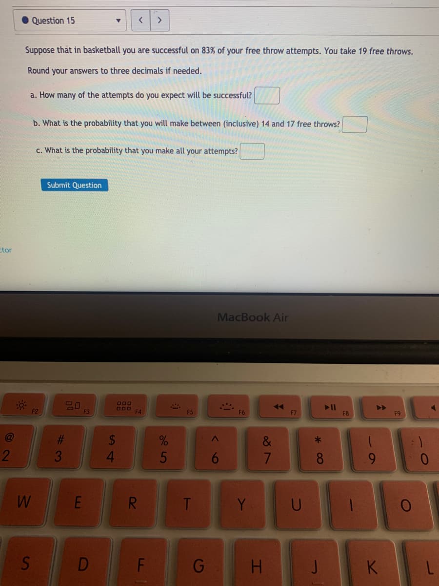Question 15
<>
Suppose that in basketball you are successful on 83% of your free throw attempts. You take 19 free throws.
Round your answers to three decimals if needed.
a. How many of the attempts do you expect will be successful?
b. What is the probability that you will make between (inclusive) 14 and 17 free throws?
c. What is the probability that you make all your attempts?
Submit Question
ctor
MacBook Air
000
O00 F4
II
F8
F2
F3
F5
F6
F7
F9
@
%23
&
4.
7.
8.
9.
R.
Y
S
D
F
G
H.
K
5
EU

