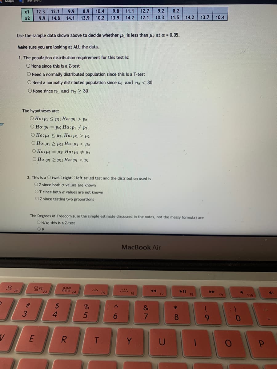 Maps
x1
12.3
12.1
9.9
8.9
10.4
9.8 11.1
12.7
9.2
8.2
x2
9.9
14.8
14.1
13.9
10.2
13.9
14.2
12.1
10.3
11.5
14.2
13.7
10.4
Use the sample data shown above to decide whether 41 is less than 42 at a = 0.05.
Make sure you are looking at ALL the data.
1. The population distribution requirement for this test is:
O None since this is a Z-test
O Need a normally distributed population since this is a T-test
O Need a normally distributed population since n1 and n2 < 30
O None sincen and n2 > 30
The hypotheses are:
O Ho:p1 < p2; Ha:p1 > p2
or
O Ho:p = P2; Ha:pi + p2
Ο Ho: μι < μ2 Ha: μι > μ2
O Ho:p 2 12; Ha:pi < p2
O Ho:µ1 = p2; Ha:µ1 + 42
O Ho:p1 > P2; Ha:pi < p2
2. This is a O twoO rightO left tailed test and the distribution used is
OZ since both a values are known
OT since both a values are not known
OZ since testing two proportions
The Degrees of Freedom (use the simple estimate discussed in the notes, not the messy formula) are
ON/A; this is a Z-test
09
MacBook Air
g00
F4
F2
>>
F6
F7
F8
F9
F10
#3
%24
&
*
3.
4.
6.
8.
9
R
T.
Y
