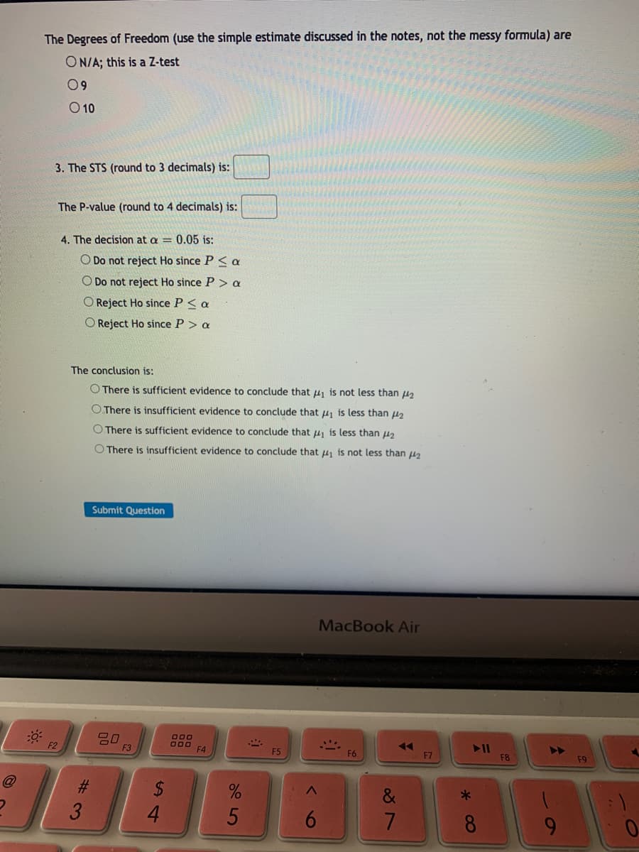 The Degrees of Freedom (use the simple estimate discussed in the notes, not the messy formula) are
ON/A; this is a Z-test
09
O 10
3. The STS (round to 3 decimals) is:
The P-value (round to 4 decimals) is:
4. The decision at a = 0.05 is:
O Do not reject Ho since P < a
O Do not reject Ho since P> a
O Reject Ho since P< a
O Reject Ho since P > a
The conclusion is:
O There is sufficient evidence to conclude that u, is not less than u
O There is insufficient evidence to conclude that u is less than uz
O There is sufficient evidence to conclude that u, is less than 42
O There is insufficient evidence to conclude that u is not less than u2
Submit Question
MacBook Air
O00
F3
F4
F5
F6
F7
F8
F9
%23
3
4.
8
9.
5
