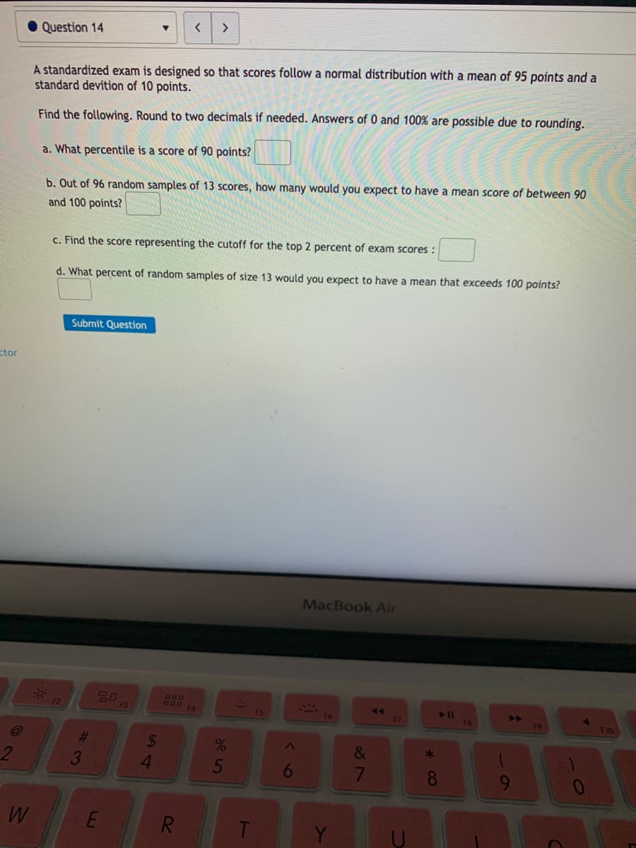 • Question 14
A standardized exam is designed so that scores follow a normal distribution with a mean of 95 points and a
standard devition of 10 points.
Find the following. Round to two decimals if needed. Answers of 0 and 100% are possible due to rounding.
a. What percentile is a score of 90 points?
b. Out of 96 random samples of 13 scores, how many would you expect to have a mean score of between 90
and 100 points?
c. Find the score representing the cutoff for the top 2 percent of exam scores :
d. What percent of random samples of size 13 would you expect to have a mean that exceeds 100 points?
Submit Question
ctor
MacBook Air
80
F3
000
F4
F6
F7
F9
F10
%23
%24
4.
&
3.
7
8
R.
Y
<6
5
