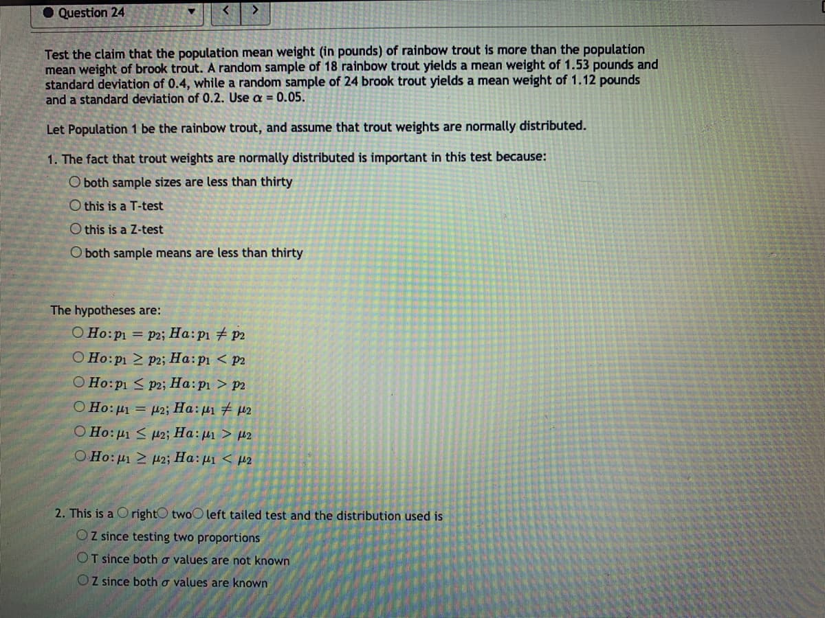 Question 24
>
Test the claim that the population mean weight (in pounds) of rainbow trout is more than the population
mean weight of brook trout. A random sample of 18 rainbow trout yields a mean weight of 1.53 pounds and
standard deviation of 0.4, while a random sample of 24 brook trout yields a mean weight of 1.12 pounds
and a standard deviation of 0.2. Use a = 0.05.
Let Population 1 be the rainbow trout, and assume that trout weights are normally distributed.
1. The fact that trout weights are normally distributed is important in this test because:
O both sample sizes are less than thirty
O this is a T-test
O this is a Z-test
O both sample means are less than thirty
The hypotheses are:
O Ho:p1 = p2; Ha: p1 p2
O Ho:p1 2 p2; Ha:p1 < p2
O Ho:p1 < p2; Ha:p1 > p2
O Ho: pi = p2; Ha: pi 42
O Ho:µi < p2; Ha: µ1 > µ2
O Ho:p H2; Ha: µ1 < µ2
2. This is a O rightO twoO left tailed test and the distribution used is
OZ since testing two proportions
OT since both o values are not known
Z since both o values are known
