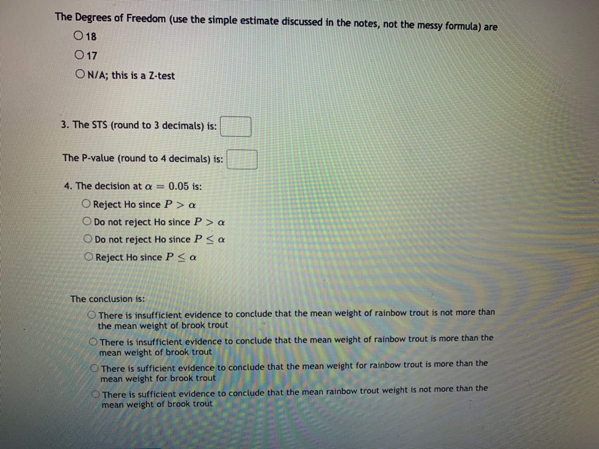 The Degrees of Freedom (use the simple estimate discussed in the notes, not the messy formula) are
O 18
O 17
ON/A; this is a Z-test
3. The STS (round to 3 decimals) is:
The P-value (round to 4 decimals) is:
4. The decision at a = 0.05 is:
O Reject Ho since P > a
O Do not reject Ho since P > a
O Do not reject Ho since P< a
O Reject Ho since P < a
The conclusion is:
O There is insufficient evidence to conclude that the mean weight of rainbow trout is not more than
the mean weight of brook trout
There is insufficient evidence to conclude that the mean weight of rainbow trout is more than the
mean weight of brook trout
O There is sufficient evidence to conclude that the mean weight for rainbow trout is more than the
mean weight for brook trout
O There is sufficient evidence to conclude that the mean rainbow trout weight is not more than the
mean weight of brook trout
