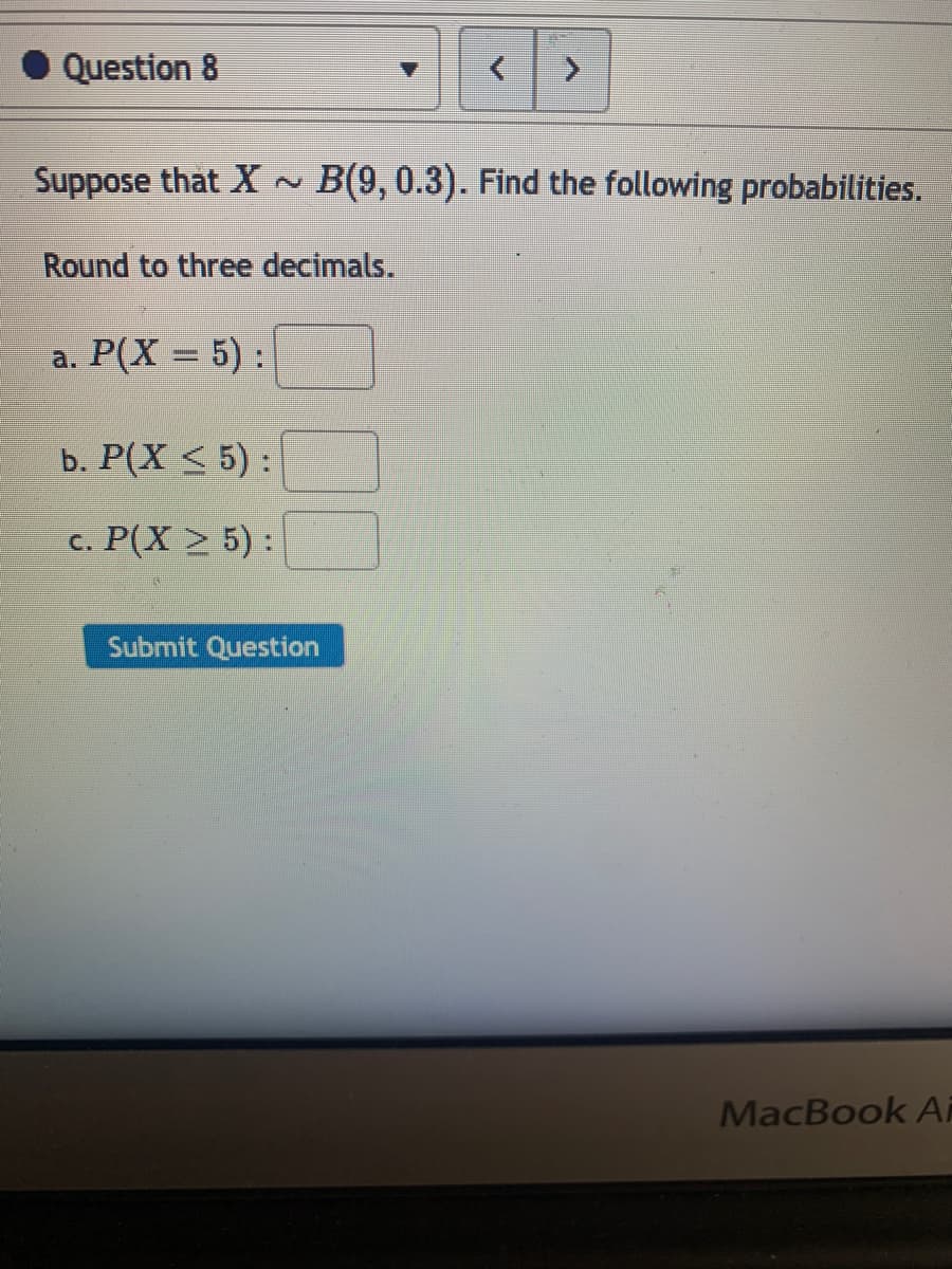 Question 8
Suppose that X ~ B(9, 0.3). Find the following probabilities.
Round to three decimals.
a. P(X = 5):
b. P(X < 5) :
с. Р(Х > 5):
Submit Question
MacBook Ai
