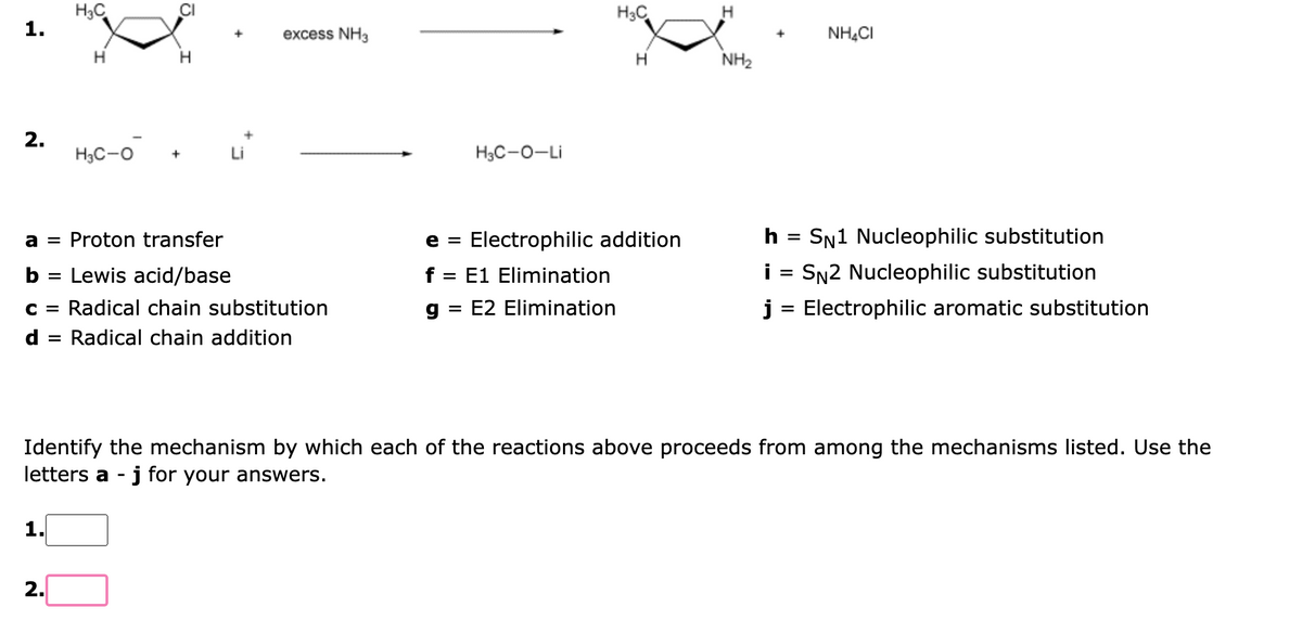 1.
2.
H₂C
1.
H
2.
H
H3C-O +
a = Proton transfer
b = Lewis acid/base
C = Radical chain substitution
d = Radical chain addition
excess NH3
HọC-O-Li
H₂C
e =
f = E1 Elimination
g E2 Elimination
=
H
Electrophilic addition
NH₂
h
=
NH4CI
=
SN1 Nucleophilic substitution
SN2 Nucleophilic substitution
i
j = Electrophilic aromatic substitution
Identify the mechanism by which each of the reactions above proceeds from among the mechanisms listed. Use the
letters a - j for your answers.