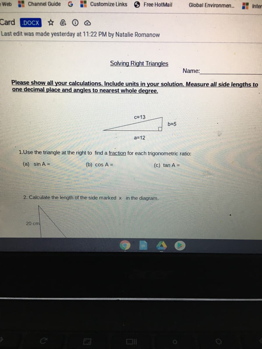 Web
Channel Guide
Customize Links
Free HotMail
Global Environmen..
Inter
Card
.DOCX
Last edit was made yesterday at 11:22 PM by Natalie Romanow
Solving Right Triangles
Name:
Please show all your calculations. Include units in your solution. Measure all side lengths to
one decimal place and angles to nearest whole degree.
c=13
b=5
a=12
1.Use the triangle at the right to find a fraction for each trigonometric ratio:
(a) sin A =
(b) cos A =
(c) tan A =
2. Calculate the length of the side marked x in the diagram.
20 cm
