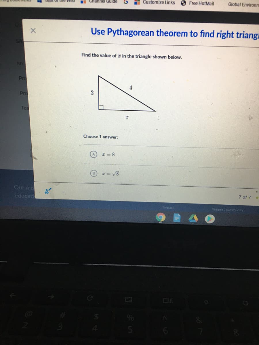 i Channel Guide
H Customize Links
O Free HotMail
Global Environm
Use Pythagorean theorem to find right triangi
Find the value of x in the triangle shown below.
MY
Pro
Pro
Tea
Choose 1 answer:
A.
x = 8
r = V8
Our mis
educati
7 of 7 .
Impact
Support community
