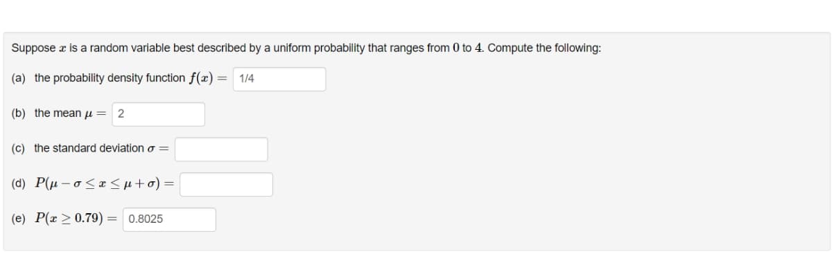 Suppose x is a random variable best described by a uniform probability that ranges from 0 to 4. Compute the following:
(a) the probability density function f(x) = 1/4
(b) the mean μ = 2
(c) the standard deviation o=
(d) P(μ-o≤x≤μ+o) =
(e) P(x > 0.79) = 0.8025