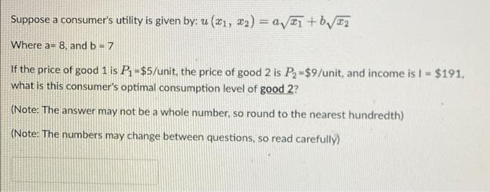 Suppose a consumer's utility is given by: u(x₁, x₂) = a√₁ +₂√√₂
Where a 8, and b = 7
If the price of good 1 is P₁=$5/unit, the price of good 2 is P₂-$9/unit, and income is I = $191,
what is this consumer's optimal consumption level of good 2?
(Note: The answer may not be a whole number, so round to the nearest hundredth)
(Note: The numbers may change between questions, so read carefully)