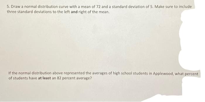 5. Draw a normal distribution curve with a mean of 72 and a standard deviation of 5. Make sure to include
three standard deviations to the left and right of the mean.
If the normal distribution above represented the averages of high school students in Applewood, what percent
of students have at least an 82 percent average?