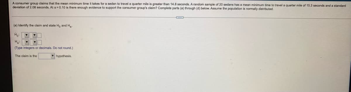 A consumer group claims that the mean minimum time it takes for a sedan to travel a quarter mile is greater than 14.8 seconds. A random sample of 20 sedans has a mean minimum time to travel a quarter mile of 15.3 seconds and a standard
deviation of 2.08 seconds. At a = 0.10 is there enough evidence to support the consumer group's claim? Complete parts (a) through (d) below. Assume the population is normally distributed.
(a) Identify the claim and state Ho and H
H.:
(Type integers or decimals. Do not round.)
The claim is the
M hypothesis.
