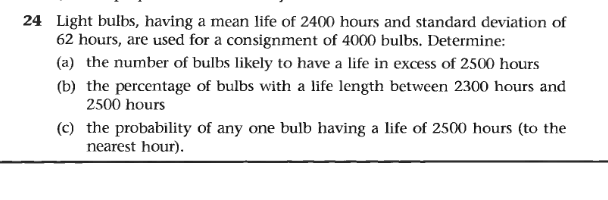 24 Light bulbs, having a mean life of 2400 hours and standard deviation of
62 hours, are used for a consignment of 4000 bulbs. Determine:
(a) the number of bulbs likely to have a life in excess of 2500 hours
(b) the percentage of bulbs with a life length between 2300 hours and
2500 hours
(c) the probability of any one bulb having a life of 2500 hours (to the
nearest hour).
