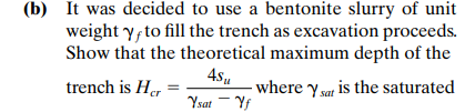 (b) It was decided to use a bentonite slurry of unit
weight y, to fill the trench as excavation proceeds.
Show that the theoretical maximum depth of the
4.s,
trench is Her
where y sat is the saturated
Ysat - Yf
