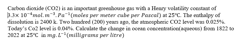 Carbon dioxide (CO2) is an important greenhouse gas with a Henry volatility constant of
3.3x 10-4mol. m-3.Pa¯'(moles per meter cube per Pascal) at 25°C. The enthalpy of
dissolution is 2400 k. Two hundred (200) years ago, the atmospheric CO2 level was 0.025%.
Today's Co2 level is 0.04%. Calculate the change in ocean concentration(aqueous) from 1822 to
2022 at 25°C in mg. L-²(milligrams per litre)
