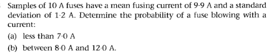 Samples of 10 A fuses have a mean fusing current of 9-9 A and a standard
deviation of 1-2 A. Determine the probability of a fuse blowing with a
current:
(a) less than 7-0 A
(b) between 8-0 A and 12:0 A.
