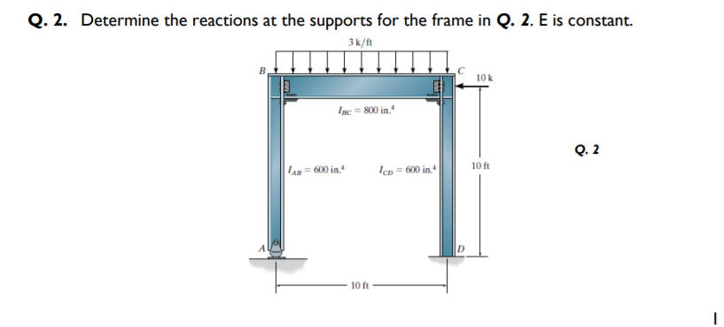 Q. 2. Determine the reactions at the supports for the frame in Q. 2. E is constant.
3k/ft
10 k
Iạc = 800 in."
Q. 2
Lan= 600 in.+
Icp = 600 in.
10 ft
10 ft
