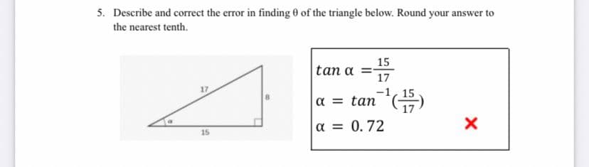 5. Describe and correct the error in finding 0 of the triangle below. Round your answer to
the nearest tenth.
15
tan α
17
17
-1, 15
a = tan
a = 0.72
15
