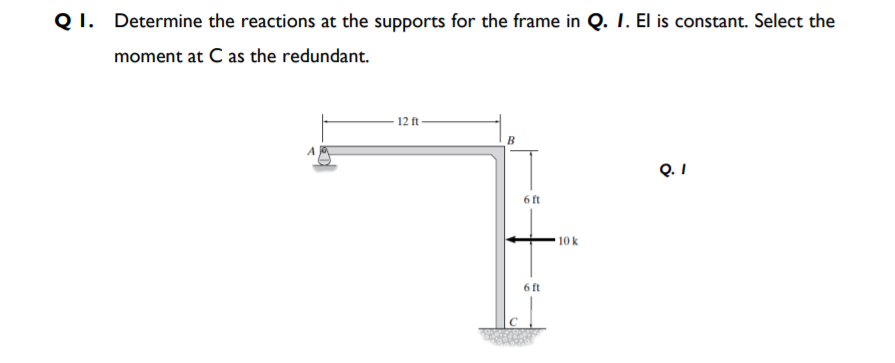 Q I. Determine the reactions at the supports for the frame in Q. I. El is constant. Select the
moment at C as the redundant.
12 ft
Q. I
6 ft
10 k
6 ft
