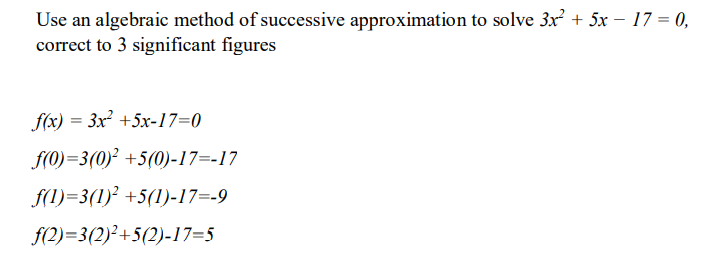 Use an algebraic method of successive approximation to solve 3x + 5x – 17 = 0,
correct to 3 significant figures
f(x) = 3x +5x-17=0
f(0)=3(0)² +5(0)-17=-17
f(1)=3(1)² +5(1)-17=-9
f(2)=3(2)²+5(2)-17=5
