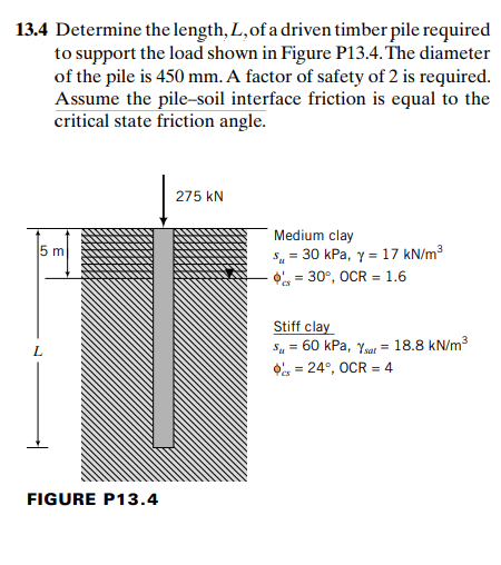 13.4 Determine the length, L, of a driven timber pile required
to support the load shown in Figure P13.4. The diameter
of the pile is 450 mm. A factor of safety of 2 is required.
Assume the pile-soil interface friction is equal to the
critical state friction angle.
275 kN
Medium clay
S, = 30 kPa, y = 17 kN/m³
O = 30°, OCR = 1.6
5 m
Stiff clay
Su = 60 kPa, Yar = 18.8 kN/m3
O = 24°, OCR = 4
L.
FIGURE P13.4
