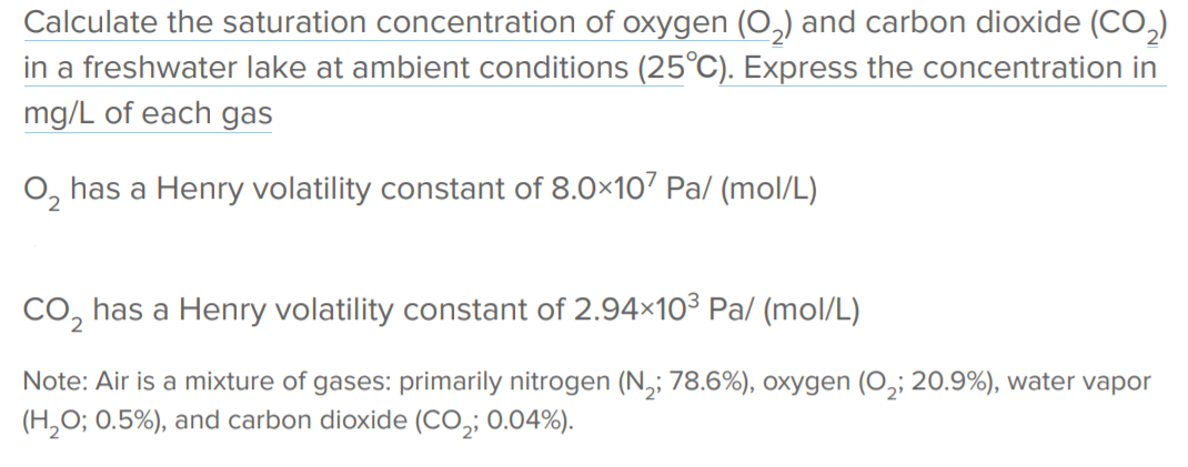 Calculate the saturation concentration of oxygen (O,) and carbon dioxide (CO,)
in a freshwater lake at ambient conditions (25°C). Express the concentration in
mg/L of each gas
O, has a Henry volatility constant of 8.0×107 Pa/ (mol/L)
CO, has a Henry volatility constant of 2.94x10³ Pa/ (mol/L)
Note: Air is a mixture of gases: primarily nitrogen (N,; 78.6%), oxygen (O,; 20.9%), water vapor
(H,O; 0.5%), and carbon dioxide (CO,; 0.04%).
