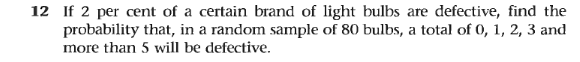 12 If 2 per cent of a certain brand of light bulbs are defective, find the
probability that, in a random sample of 80 bulbs, a total of 0, 1, 2, 3 and
more than 5 will be defective.
