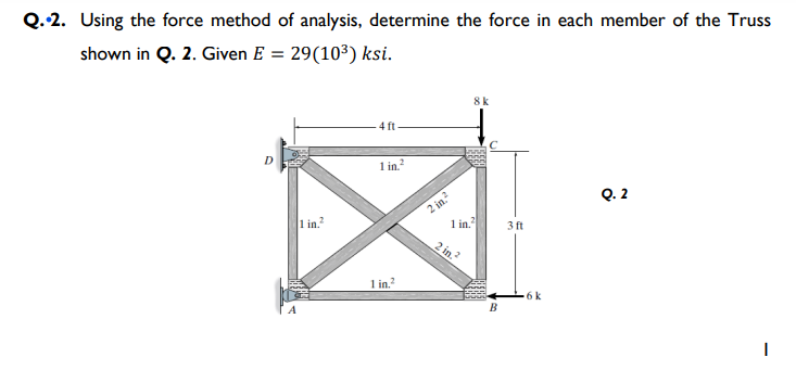 Q.2. Using the force method of analysis, determine the force in each member of the Truss
shown in Q. 2. Given E = 29(10³) ksi.
8 k
4 ft
D
1 in.
Q. 2
2 in.?
1 in.
1 in.
3 ft
2 in.?
1 in.
6k
В
