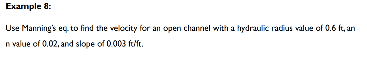 Example 8:
Use Manning's eq. to find the velocity for an open channel with a hydraulic radius value of 0.6 ft, an
n value of 0.02, and slope of 0.003 ft/ft.
