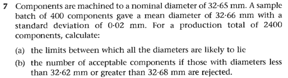 7 Components are machined to a nominal diameter of 32-65 mm. A sample
batch of 400 components gave a mean diameter of 32-66 mm with a
standard deviation of 0-02 mm. For a production total of 2400
components, calculate:
(a) the limits between which all the diameters are likely to lie
(b) the number of acceptable components if those with diameters less
than 32-62 mm or greater than 32-68 mm are rejected.
