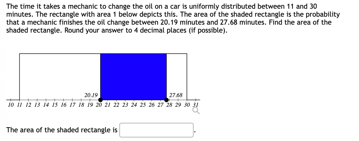 The time it takes a mechanic to change the oil on a car is uniformly distributed between 11 and 30
minutes. The rectangle with area 1 below depicts this. The area of the shaded rectangle is the probability
that a mechanic finishes the oil change between 20.19 minutes and 27.68 minutes. Find the area of the
shaded rectangle. Round your answer to 4 decimal places (if possible).
20.19
27.68
10 11 12 13 14 15 16 17 18 19 20 21 22 23 24 25 26 27 28 29 30 31
The area of the shaded rectangle is
