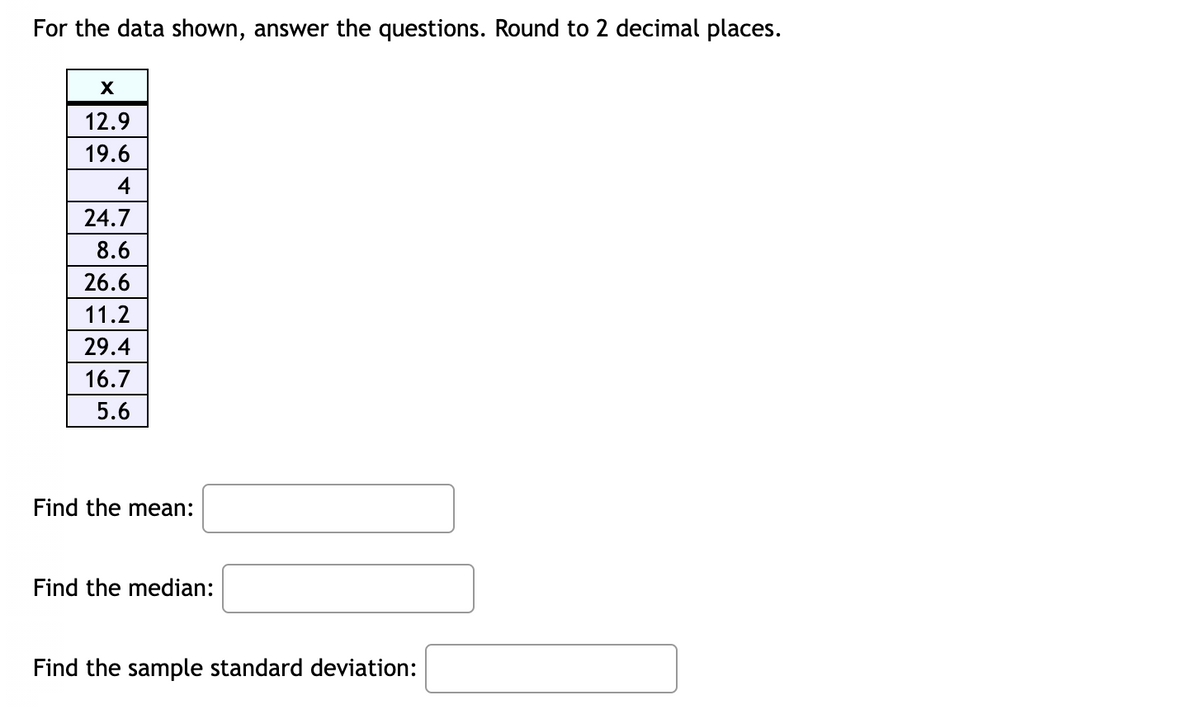 For the data shown, answer the questions. Round to 2 decimal places.
X
12.9
19.6
4
24.7
8.6
26.6
11.2
29.4
16.7
5.6
Find the mean:
Find the median:
Find the sample standard deviation:
