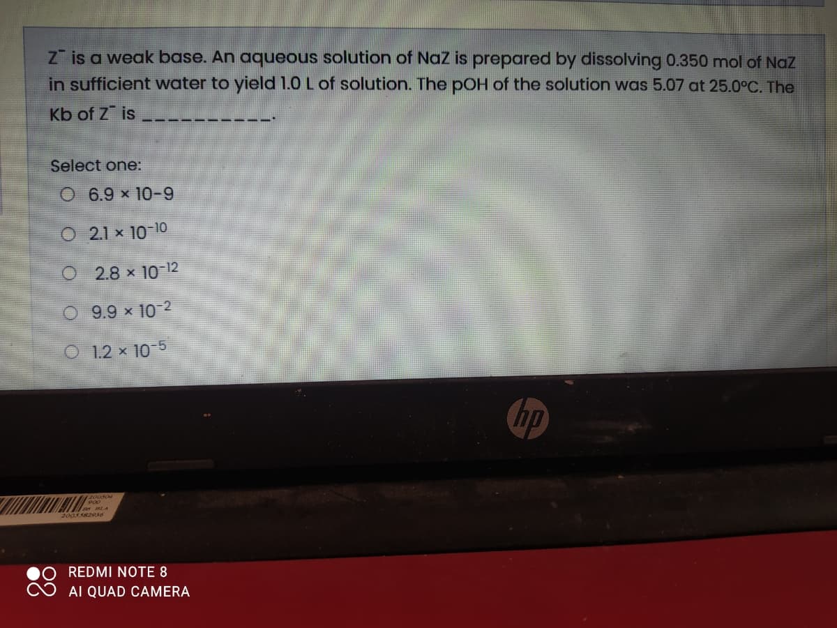 Z is a weak base. An aqueous solution of Naz is prepared by dissolving 0.350 mol of Naz
in sufficient water to yield 1.0 L of solution. The pOH of the solution was 5.07 at 25.0°C. The
Kb of Z is
Select one:
O 6.9 x 10-9
O 21 x 10 10
2.8 x 10-12
9.9 x 10 2
O 1.2 x 10 5
hp
200504
2005582016
REDMI NOTE 8
AI QUAD CAMERA
