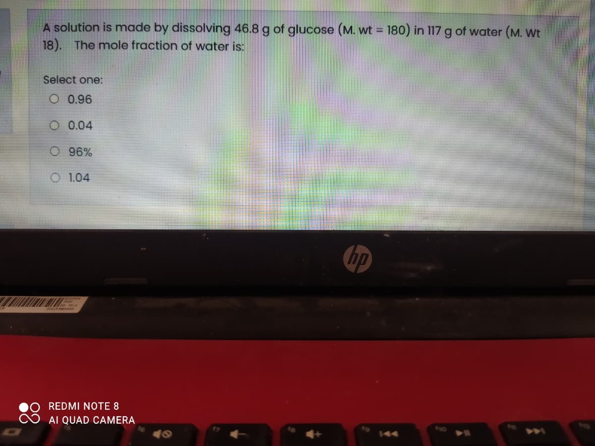 A solution is made by dissolving 46.8 g of glucose (M. wt = 180) in 117 g of water (M. Wt
18). The mole fraction of water is:
Select one:
O 0.96
O 004
O 96%
O 1.04
hp
REDMI NOTE 8
AI QUAD CAMERA
