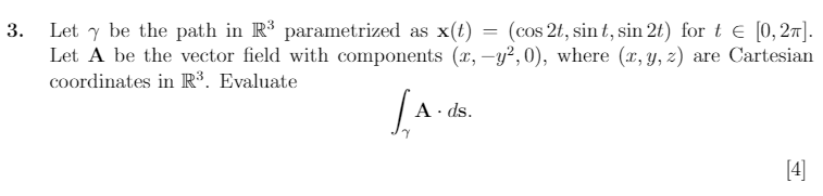 3.
Let y be the path in R³ parametrized as x(t) = (cos 2t, sint, sin 2t) for t € [0,2π].
Let A be the vector field with components (x,-y², 0), where (x, y, z) are Cartesian
coordinates in R³. Evaluate
L.A.
A. ds.
[4]