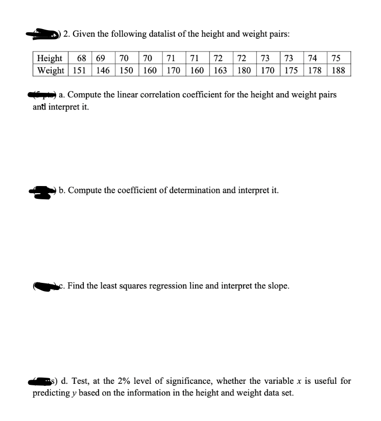 2. Given the following datalist of the height and weight pairs:
Height 68 69 70 70 71 71 72 72 73 73 74 75
Weight 151 146 150 160 170 160 163 180 170 175 178 188
a. Compute the linear correlation coefficient for the height and weight pairs
ant interpret it.
b. Compute the coefficient of determination and interpret it.
c. Find the least squares regression line and interpret the slope.
s) d. Test, at the 2% level of significance, whether the variable x is useful for
predicting y based on the information in the height and weight data set.