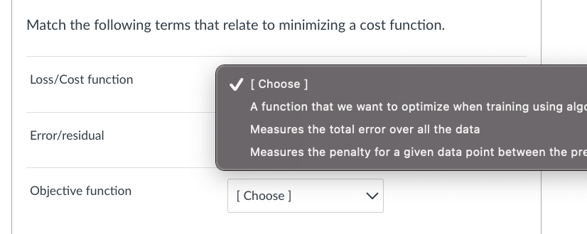 Match the following terms that relate to minimizing a cost function.
Loss/Cost function
Error/residual
Objective function
✔ [Choose ]
A function that we want to optimize when training using algc
Measures the total error over all the data
Measures the penalty for a given data point between the pre
[Choose ]