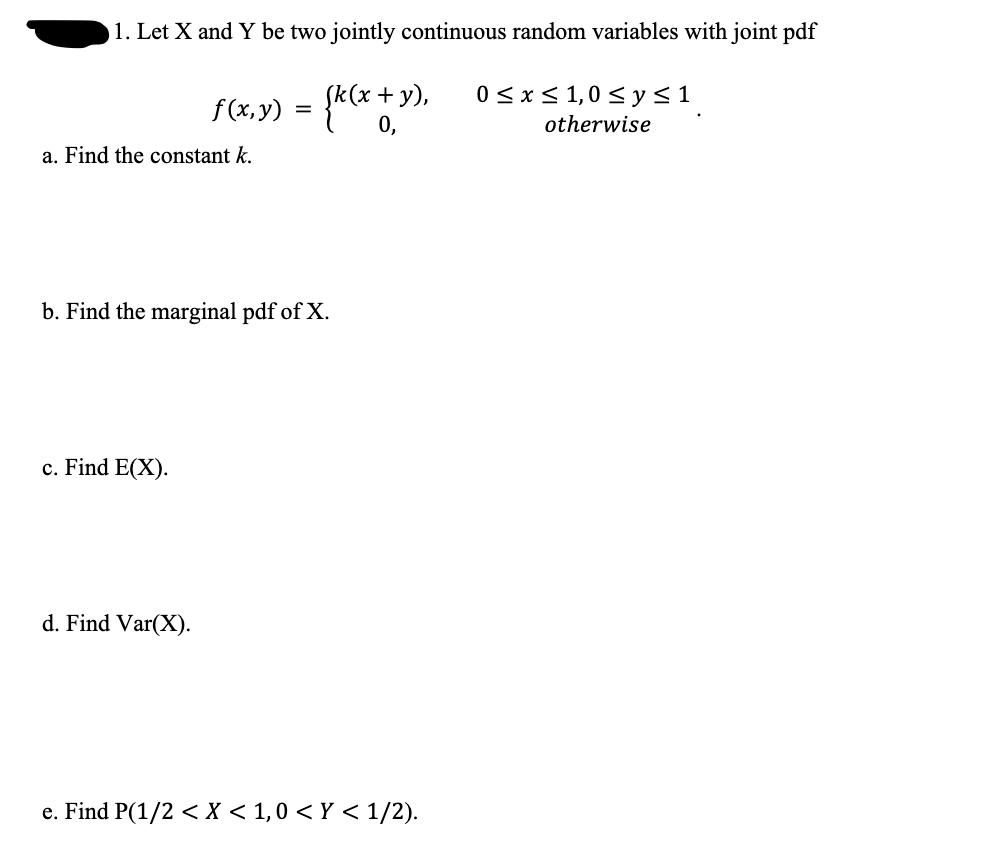 1. Let X and Y be two jointly continuous random variables with joint pdf
f(x,y) = {k(x +3
y),
0≤x≤ 1,0 ≤ y ≤ 1
otherwise
a. Find the constant k.
b. Find the marginal pdf of X.
c. Find E(X).
d. Find Var(X).
e. Find P(1/2 < X < 1,0 < Y < 1/2).