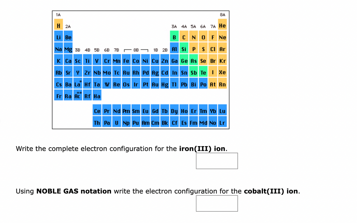 1A
H2A
Li Be
3A 4A 5A 6A 7A He
B
OF NE
1B 2B Al
Na Mg 3B 4B 58 68 7B
K Ca Sc Ti V Cr Mn
Rb Sr Y Zr Nb Mo Tc Ru Rh
CN
Si P S Cl Ar
Ge As Se Br Kr
Fe Co Ni Cu Zn Ga
Pd Ag Cd In
Sn Sb Te I Xe
Cs Ba La Hf Ta W Re Os Ir Pt Au Hg Tl
**
Fr Ra Ac Rf Ha
8A
8B
Pb Bi Po At Rn
Ce Pr Nd Pm Sm Eu Gd Tb Dy Ho Er Tm Yb Lu
Th Pa U Np Pu Am Cm Bk Cf Es Fm Md No Lr
Write the complete electron configuration for the iron(III) ion.
Using NOBLE GAS notation write the electron configuration for the cobalt(III) ion.