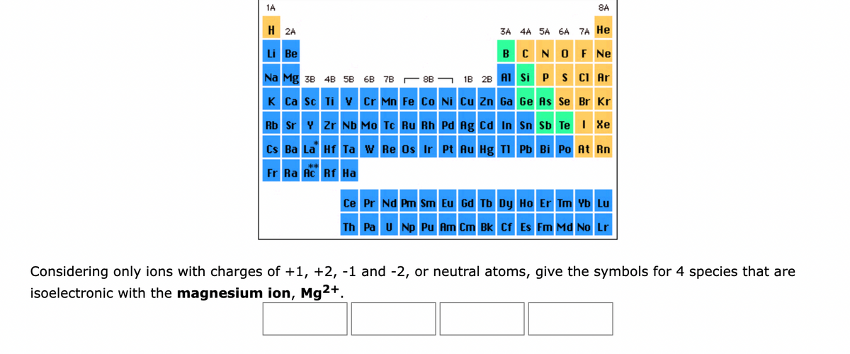 1A
H2A
Li Be
Na Mg 38 48 58 68 7B8B
K Ca Sc
8A
3A 4A 5A 6A 7A He
B C N
O F Ne
1B 2B Al Si
Considering only ions with charges
isoelectronic with the magnesium ion, Mg²+.
P S Cl Ar
Ti V Cr Mn Fe Co Ni Cu Zn Ga Ge As Se Br Kr
Rb Sr Y Zr Nb Mo Tc Ru Rh Pd Ag Cd In Sn Sb Te I Xe
Cs Ba La
Hf Ta W Re Os Ir Pt Au Hg Tl
Pb Bi Po At Rn
**
Fr Ra Ac Rf Ha
Ce Pr Nd Pm Sm Eu Gd Tb Dy Ho Er Tm Yb Lu
Th Pa U Np Pu Am Cm Bk Cf Es Fm Md No Lr
of +1, +2, -1 and -2, or neutral atoms, give the symbols for 4 species that are