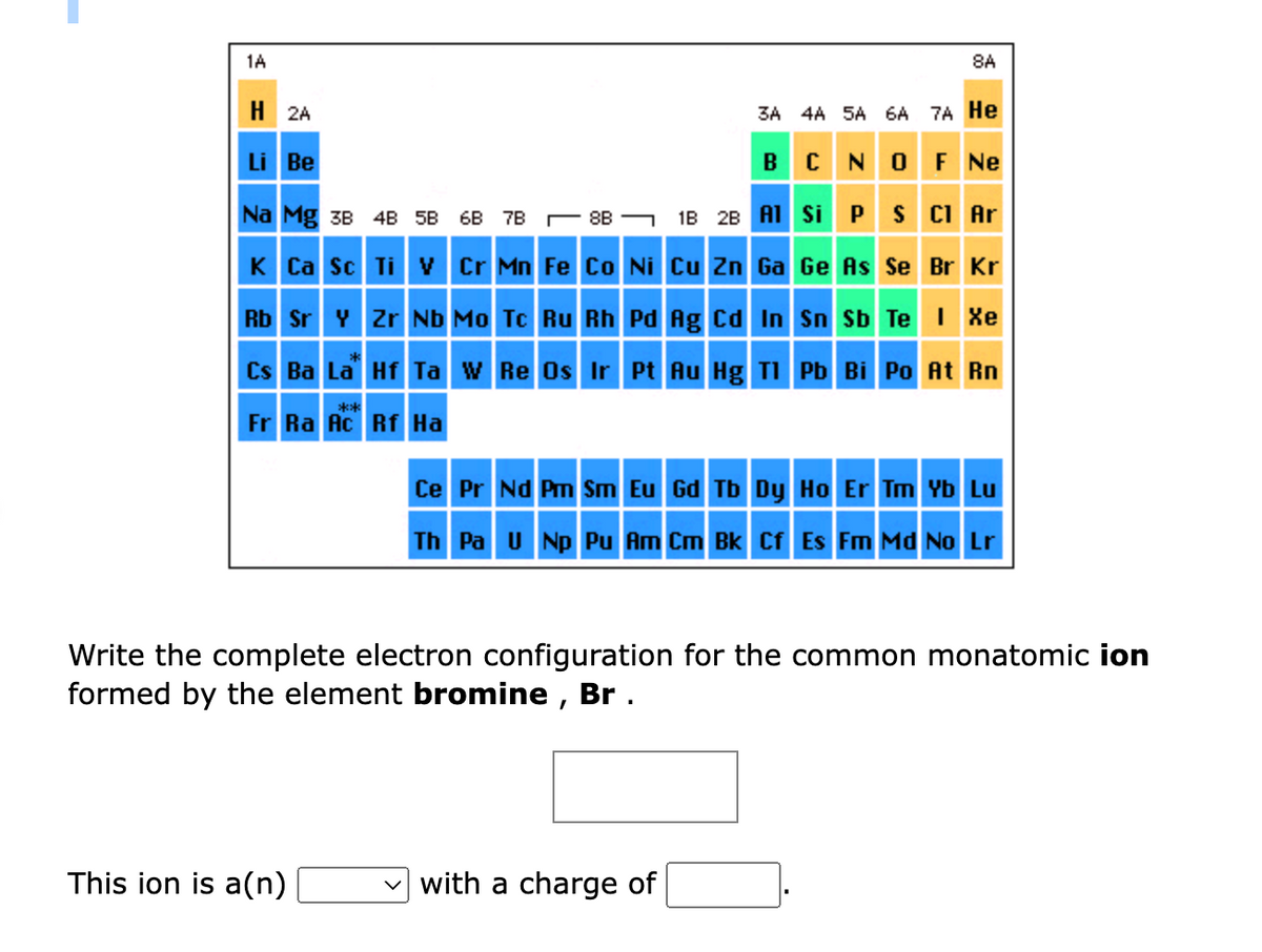 1A
H2A
3A 4A 5A 6A 7A He
BCN OF Ne
Li Be
Na Mg 3B 4B 5B 6B
7B8B
1B 2B Al Si P S Cl Ar
K Ca Sc Ti V Cr Mn Fe Co Ni Cu Zn Ga Ge As Se Br Kr
Rb Sr Y Zr Nb Mo Tc Ru Rh Pd Ag Cd In Sn Sb Te I Xe
Cs Ba La Hf Ta W Re Os Ir Pt Au Hg Tl Pb Bi Po At Rn
Fr Ra Ac Rf Ha
****
This ion is a(n)
8A
Ce Pr Nd Pm Sm Eu Gd Tb Dy Ho Er Tm Yb Lu
Bk Cf Es Fm Md No Lr
Th Pa U Np Pu
Write the complete electron configuration for the common monatomic ion
formed by the element bromine, Br.
with a charge of