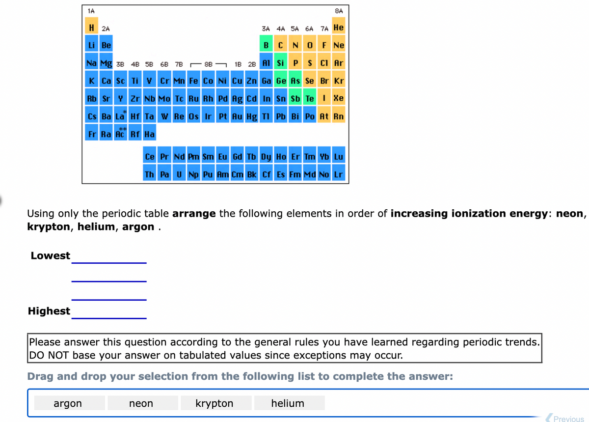 Lowest
Highest
1A
H2A
Li Be
Na Mg 3B 4B 5B
K Ca Sc Ti V
argon
Rb Sr Y Zr Nb Mo Tc Ru Rh
3A 4A 5A 6A 7A He
B
CN
OF NE
6B 7B
8B
1B 2B Al Si P S Cl Ar
Cr Mn Fe Co Ni Cu Zn Ga Ge As Se Br Kr
Pd Ag Cd In
Cs Ba La Hf Ta W Re Os Ir Pt Au Hg Tl
****
Fr Ra Ac Rf Ha
Using only the periodic table arrange the following elements in order of increasing ionization energy: neon,
krypton, helium, argon .
neon
8A
Sn Sb Te I Xe
Ce Pr Nd Pm Sm Eu Gd Tb Dy Ho Er Tm Yb Lu
Th Pa U Np Pu Am Cm Bk Cf Es Fm Md No Lr
Pb Bi Po At Rn
Please answer this question according to the general rules you have learned regarding periodic trends.
DO NOT base your answer on tabulated values since exceptions may occur.
Drag and drop your selection from the following list to complete the answer:
krypton
helium
Previous