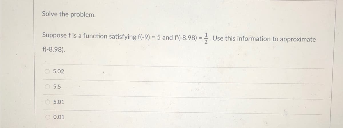 Solve the problem.
Suppose f is a function satisfying f(-9) = 5 and f'(-8.98) = . Use this information to approximate
f(-8.98).
O 5.02
5.5
O 5.01
O 0.01
