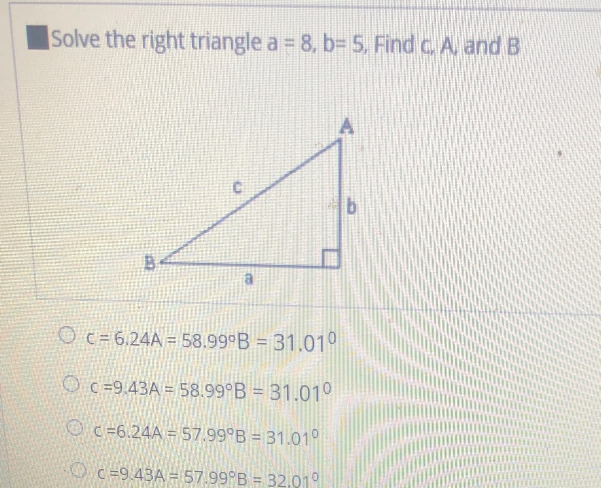 Solve the right triangle a = 8, b= 5, Find c, A, and B
O c= 6.24A = 58.99°B = 31.010
O c =9.43A = 58.99°B = 31.010
O c=6.24A =57.99 B = 31.01°
Oc =9.43A =57.99°B = 32,01°
