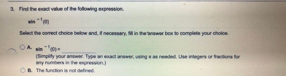 3. Find the exact value of the following expression.
sin (0)
Select the correct choice below and, if necessary, fill in the'answer box to complete your choice.
O A. sin (0) =
(Simplify your answer. Type an exact answer, using t as needed. Use integers or fractions for
any numbers in the expression.)
O B. The function is not defined.
