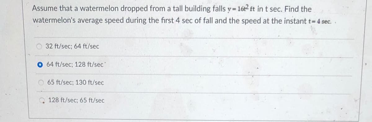 Assume that a watermelon dropped from a tall building falls y= 16t2 ft in t sec. Find the
watermelon's average speed during the first 4 sec of fall and the speed at the instant t=4 sec. .
O 32 ft/sec; 64 ft/sec
64 ft/sec; 128 ft/sec
O 65 ft/sec; 130 ft/sec
128 ft/sec; 65 ft/sec
