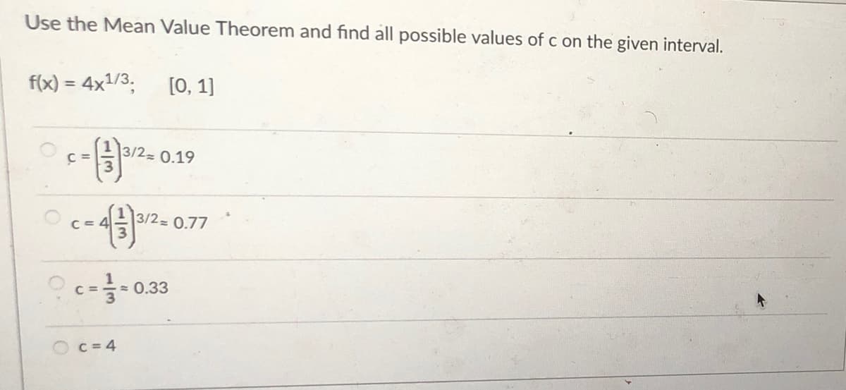 Use the Mean Value Theorem and find all possible values of c on the given interval.
f(x) = 4x1/3,
[0, 1]
%3!
C =
3/2 0.19
C= 4
3/2 0.77
O c-0.33
C =
C = 4
1/3
1//3
