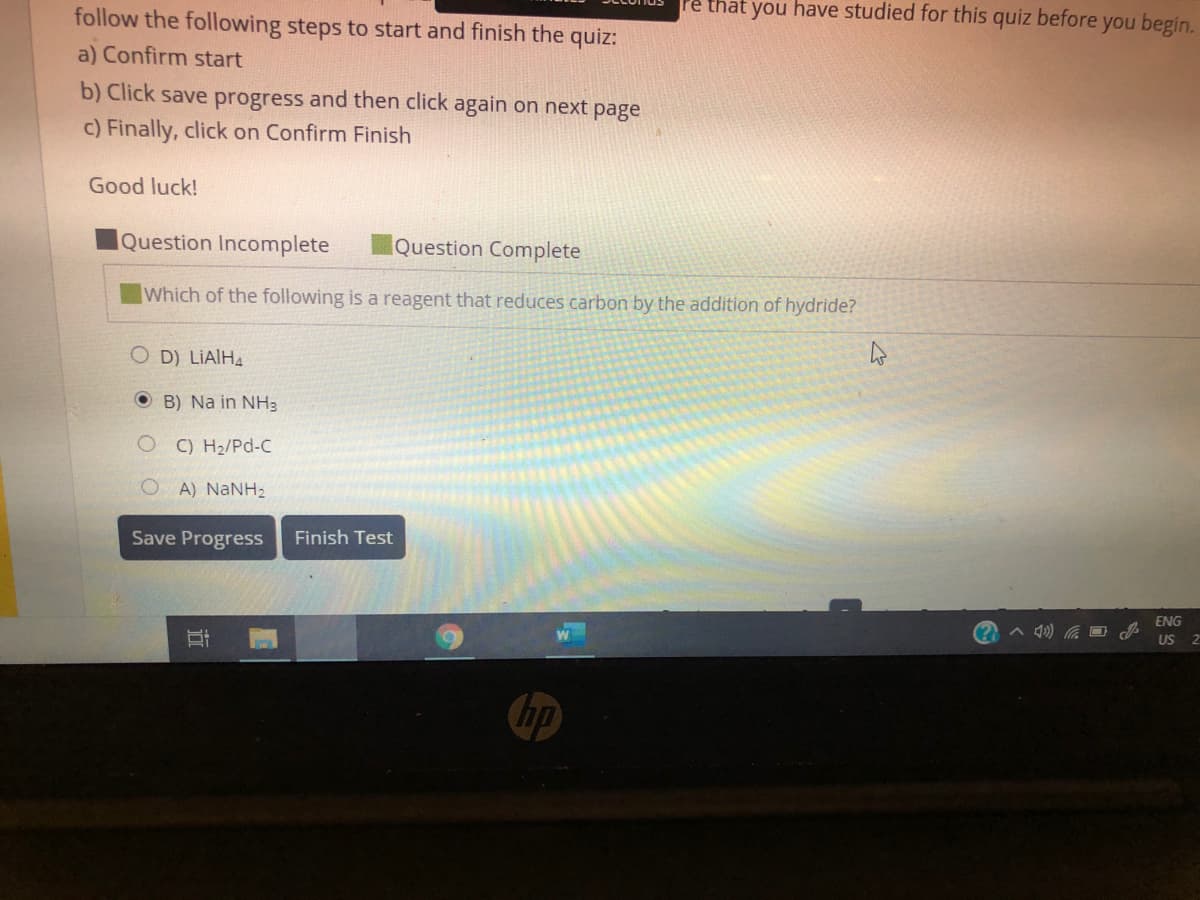 follow the following steps to start and finish the quiz:
re that you have studied for this
quiz before
you begin.
a) Confirm start
b) Click save progress and then click again on next page
c) Finally, click on Confirm Finish
Good luck!
Question Incomplete
Question Complete
Which of the following is a reagent that reduces carbon by the addition of hydride?
O D) LIAIHA
O B) Na in NH3
C) H2/Pd-C
OA) NANH2
Save Progress
Finish Test
ENG
US 2
