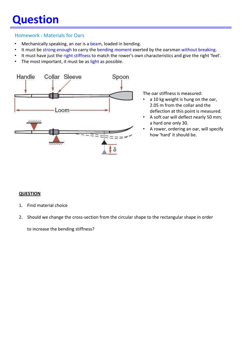 Question
Homework : Materials for Oars
• Mechanically speaking, an oar is a beam, loaded in bending.
It must be strong enough to carry the bending moment exerted by the oarsman without breaking.
It must have just the right stiffness to match the rower's own characteristics and give the right 'feel'.
The most important, it must be as light as possible.
Handle
Collar Sleeve
Spoon
The oar stiffness is measured:
a 10 kg weight is hung on the oar,
2.05 m from the collar and the
Loom-
deflection at this point is measured.
A soft oar will deflect nearly 50 mm;
a hard one only 30.
A rower, ordering an oar, will specify
how 'hard' it should be.
QUESTION
1. Find material choice
2. Should we change the cross-section from the circular shape to the rectangular shape in order
to increase the bending stiffness?
