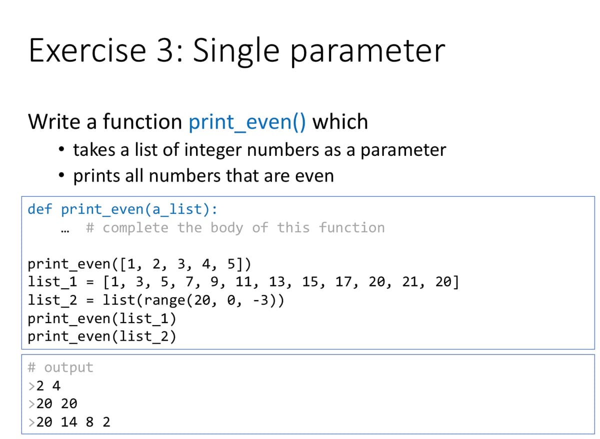 Exercise 3: Single parameter
Write a function print_even() which
• takes a list of integer numbers as a parameter
• prints all numbers that are even
def print_even (a_list):
# complete the body of this function
...
print_even([1, 2, 3, 4, 5])
list_1
list_2
print_even (list_1)
print_even(list_2)
[1, 3, 5, 7, 9, 11, 13, 15, 17, 20, 21, 20]
list(range (20, 0, -3))
%D
# output
>2 4
> 20 20
>20 14 8 2
